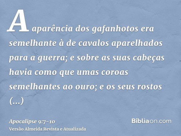 A aparência dos gafanhotos era semelhante à de cavalos aparelhados para a guerra; e sobre as suas cabeças havia como que umas coroas semelhantes ao ouro; e os s