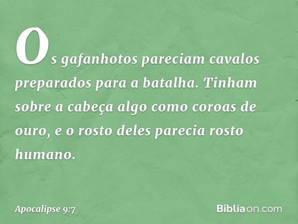 Os gafanhotos pareciam cavalos preparados para a batalha. Tinham sobre a cabeça algo como coroas de ouro, e o rosto deles parecia rosto humano. -- Apocalipse 9: