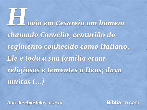 Havia em Cesareia um homem chamado Cornélio, centurião do regimento conhecido como Italiano. Ele e toda a sua família eram religiosos e tementes a Deus; dava mu