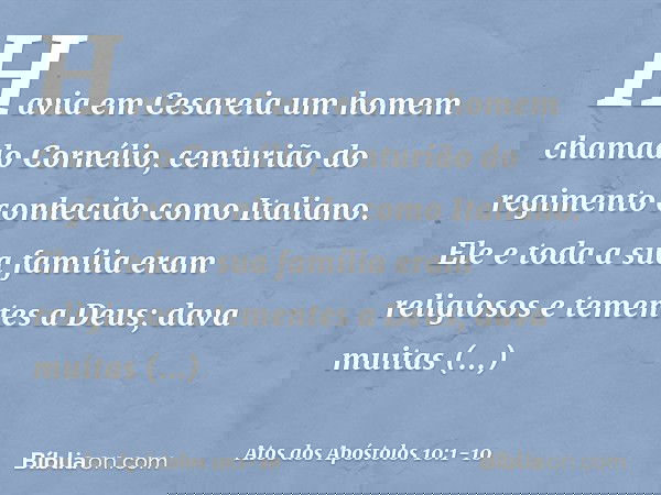 Havia em Cesareia um homem chamado Cornélio, centurião do regimento conhecido como Italiano. Ele e toda a sua família eram religiosos e tementes a Deus; dava mu