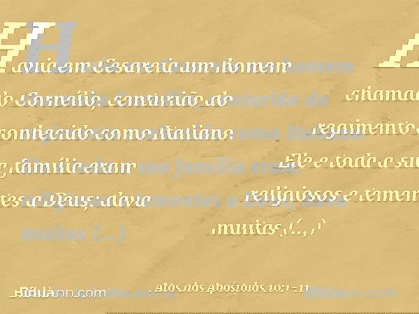 Havia em Cesareia um homem chamado Cornélio, centurião do regimento conhecido como Italiano. Ele e toda a sua família eram religiosos e tementes a Deus; dava mu