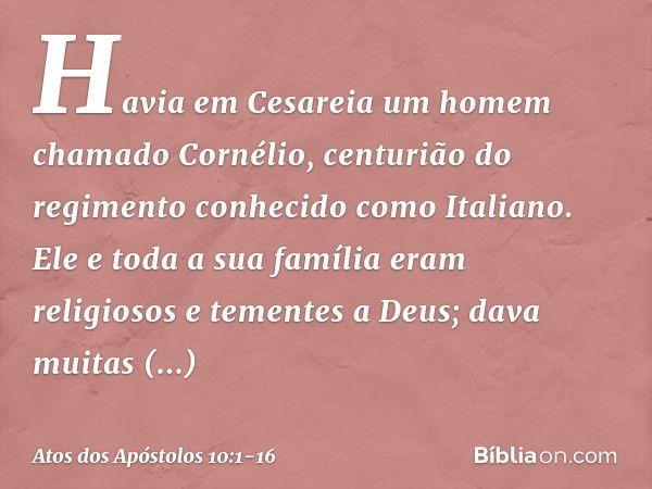 Havia em Cesareia um homem chamado Cornélio, centurião do regimento conhecido como Italiano. Ele e toda a sua família eram religiosos e tementes a Deus; dava mu