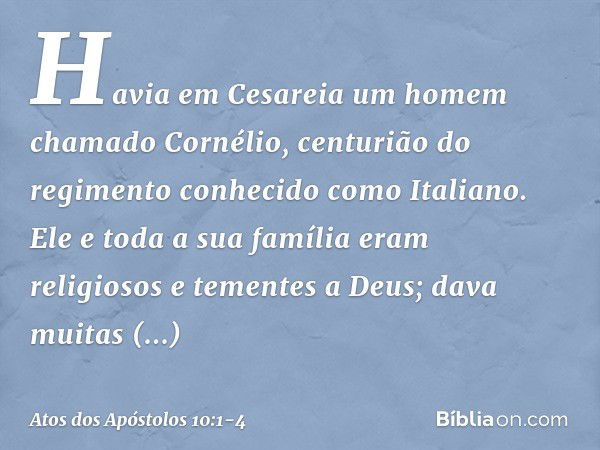 Havia em Cesareia um homem chamado Cornélio, centurião do regimento conhecido como Italiano. Ele e toda a sua família eram religiosos e tementes a Deus; dava mu