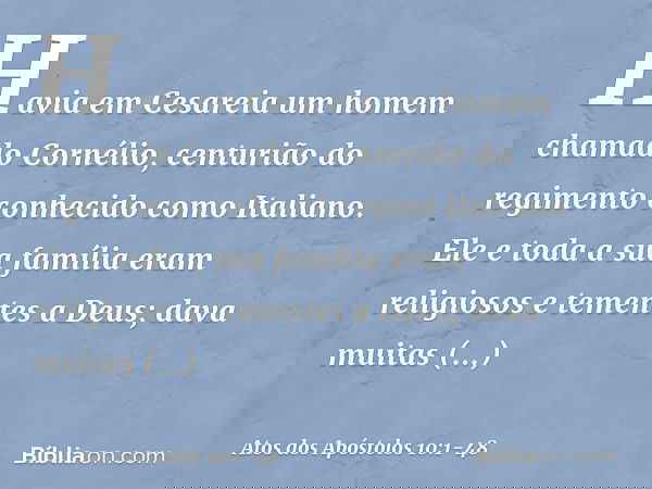 Havia em Cesareia um homem chamado Cornélio, centurião do regimento conhecido como Italiano. Ele e toda a sua família eram religiosos e tementes a Deus; dava mu