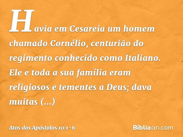 Havia em Cesareia um homem chamado Cornélio, centurião do regimento conhecido como Italiano. Ele e toda a sua família eram religiosos e tementes a Deus; dava mu