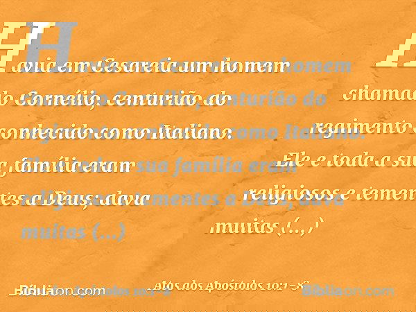 Havia em Cesareia um homem chamado Cornélio, centurião do regimento conhecido como Italiano. Ele e toda a sua família eram religiosos e tementes a Deus; dava mu