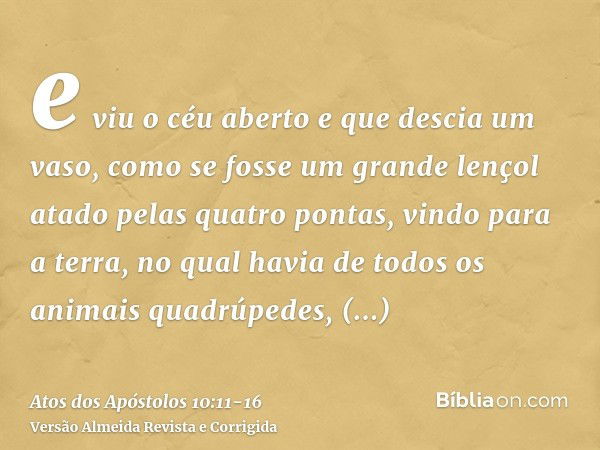 e viu o céu aberto e que descia um vaso, como se fosse um grande lençol atado pelas quatro pontas, vindo para a terra,no qual havia de todos os animais quadrúpe