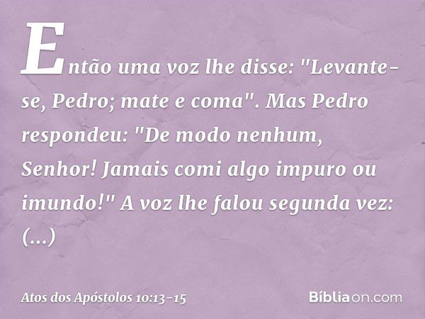 Então uma voz lhe disse: "Levante-se, Pedro; mate e coma". Mas Pedro respondeu: "De modo nenhum, Senhor! Jamais comi algo impuro ou imundo!" A voz lhe falou seg