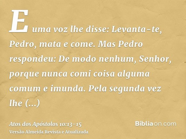 E uma voz lhe disse: Levanta-te, Pedro, mata e come.Mas Pedro respondeu: De modo nenhum, Senhor, porque nunca comi coisa alguma comum e imunda.Pela segunda vez 