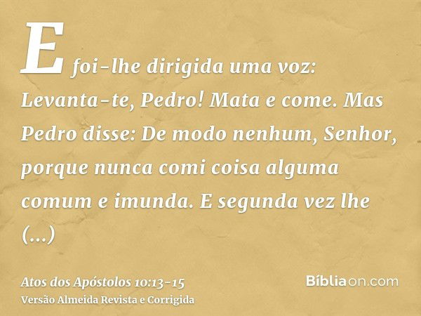 E foi-lhe dirigida uma voz: Levanta-te, Pedro! Mata e come.Mas Pedro disse: De modo nenhum, Senhor, porque nunca comi coisa alguma comum e imunda.E segunda vez 