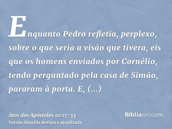 Enquanto Pedro refletia, perplexo, sobre o que seria a visão que tivera, eis que os homens enviados por Cornélio, tendo perguntado pela casa de Simão, pararam à