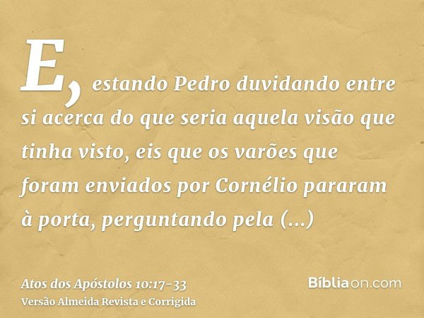 E, estando Pedro duvidando entre si acerca do que seria aquela visão que tinha visto, eis que os varões que foram enviados por Cornélio pararam à porta, pergunt