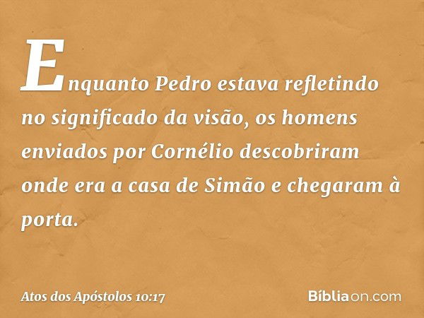 Enquanto Pedro estava refletindo no significado da visão, os homens enviados por Cornélio descobriram onde era a casa de Simão e chegaram à porta. -- Atos dos A