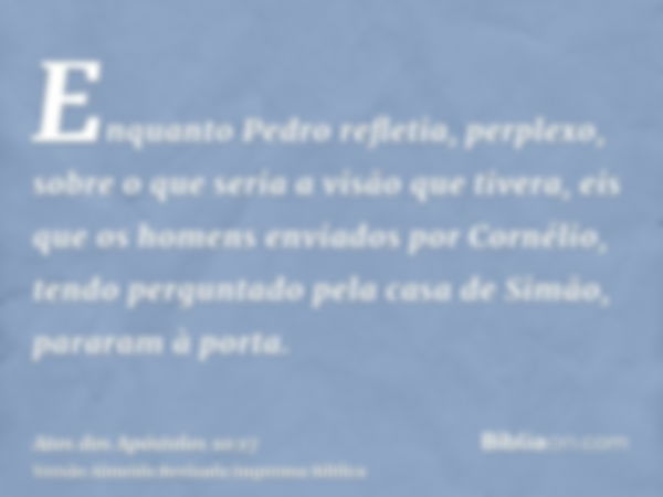 Enquanto Pedro refletia, perplexo, sobre o que seria a visão que tivera, eis que os homens enviados por Cornélio, tendo perguntado pela casa de Simão, pararam à