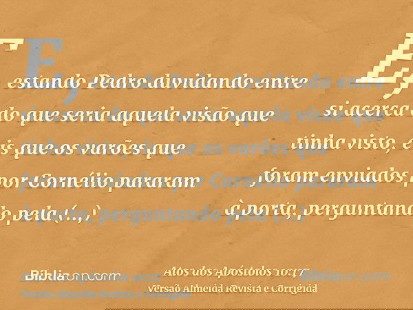 E, estando Pedro duvidando entre si acerca do que seria aquela visão que tinha visto, eis que os varões que foram enviados por Cornélio pararam à porta, pergunt