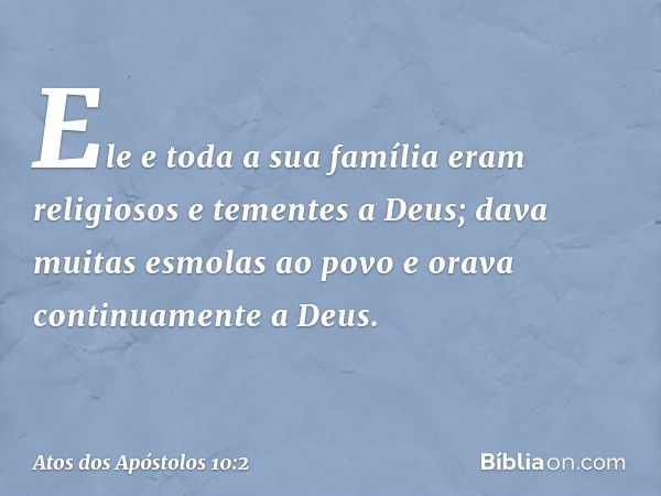 Ele e toda a sua família eram religiosos e tementes a Deus; dava muitas esmolas ao povo e orava continuamente a Deus. -- Atos dos Apóstolos 10:2