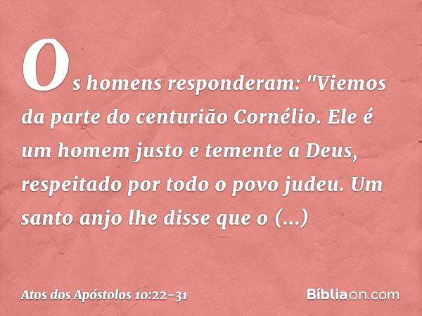 Os homens responderam: "Viemos da parte do centurião Cornélio. Ele é um homem justo e temente a Deus, respeitado por todo o povo judeu. Um santo anjo lhe disse 