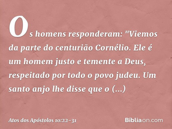 Os homens responderam: "Viemos da parte do centurião Cornélio. Ele é um homem justo e temente a Deus, respeitado por todo o povo judeu. Um santo anjo lhe disse 