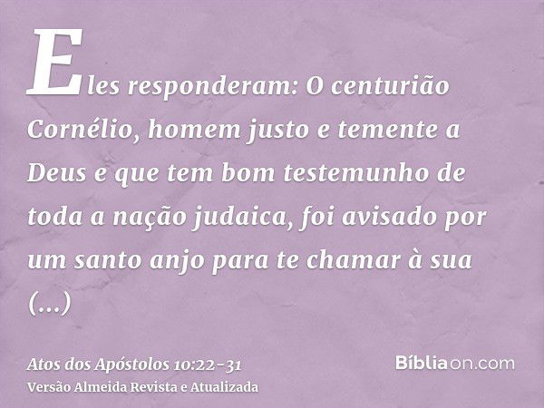 Eles responderam: O centurião Cornélio, homem justo e temente a Deus e que tem bom testemunho de toda a nação judaica, foi avisado por um santo anjo para te cha