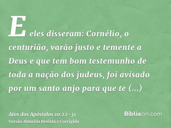 E eles disseram: Cornélio, o centurião, varão justo e temente a Deus e que tem bom testemunho de toda a nação dos judeus, foi avisado por um santo anjo para que