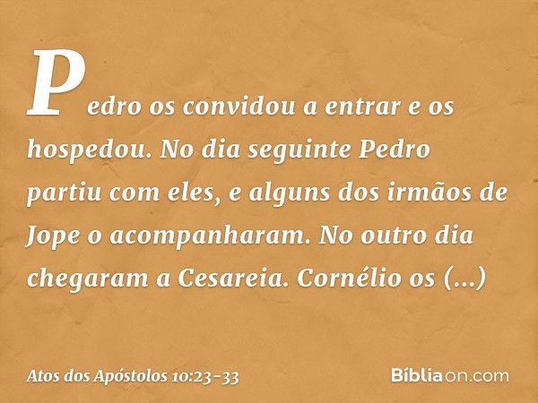 Pedro os convidou a entrar e os hospedou.
No dia seguinte Pedro partiu com eles, e alguns dos irmãos de Jope o acompanharam. No outro dia chegaram a Cesareia. C