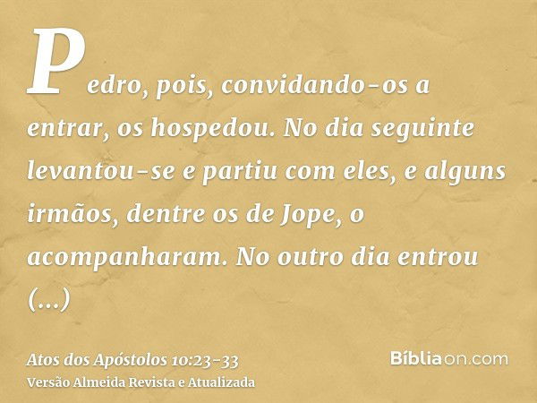 Pedro, pois, convidando-os a entrar, os hospedou. No dia seguinte levantou-se e partiu com eles, e alguns irmãos, dentre os de Jope, o acompanharam.No outro dia