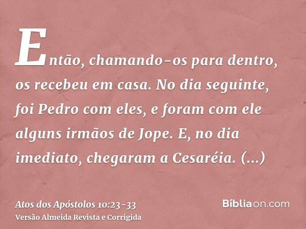 Então, chamando-os para dentro, os recebeu em casa. No dia seguinte, foi Pedro com eles, e foram com ele alguns irmãos de Jope.E, no dia imediato, chegaram a Ce