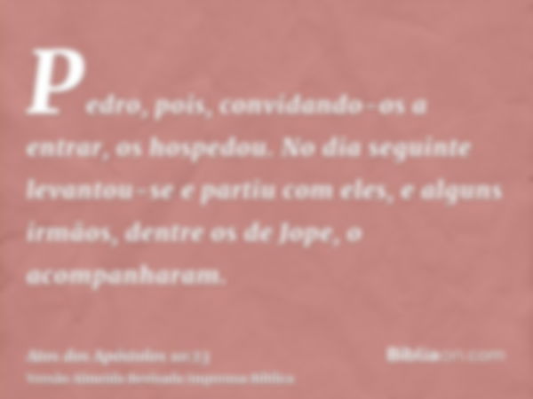 Pedro, pois, convidando-os a entrar, os hospedou. No dia seguinte levantou-se e partiu com eles, e alguns irmãos, dentre os de Jope, o acompanharam.