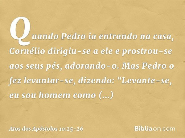 Quando Pedro ia entrando na casa, Cornélio dirigiu-se a ele e prostrou-se aos seus pés, adorando-o. Mas Pedro o fez levantar-se, dizendo: "Levante-se, eu sou ho