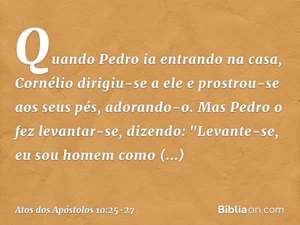 Quando Pedro ia entrando na casa, Cornélio dirigiu-se a ele e prostrou-se aos seus pés, adorando-o. Mas Pedro o fez levantar-se, dizendo: "Levante-se, eu sou ho