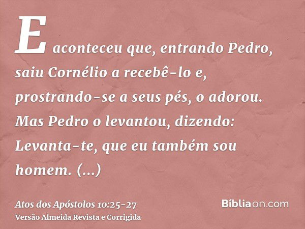 E aconteceu que, entrando Pedro, saiu Cornélio a recebê-lo e, prostrando-se a seus pés, o adorou.Mas Pedro o levantou, dizendo: Levanta-te, que eu também sou ho