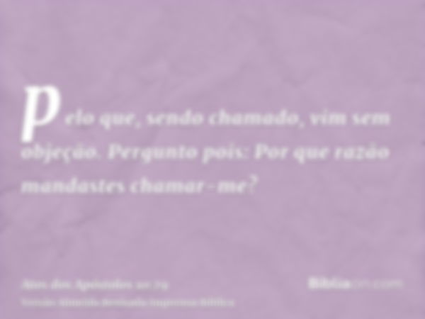 pelo que, sendo chamado, vim sem objeção. Pergunto pois: Por que razão mandastes chamar-me?