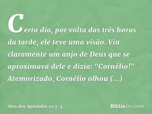 Certo dia, por volta das três horas da tarde, ele teve uma visão. Viu claramente um anjo de Deus que se aproximava dele e dizia: "Cornélio!" Atemorizado, Cornél