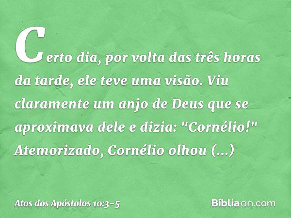 Certo dia, por volta das três horas da tarde, ele teve uma visão. Viu claramente um anjo de Deus que se aproximava dele e dizia: "Cornélio!" Atemorizado, Cornél