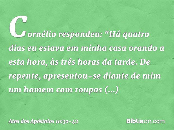 Cornélio respondeu: "Há quatro dias eu estava em minha casa orando a esta hora, às três horas da tarde. De repente, apresentou-se diante de mim um homem com rou