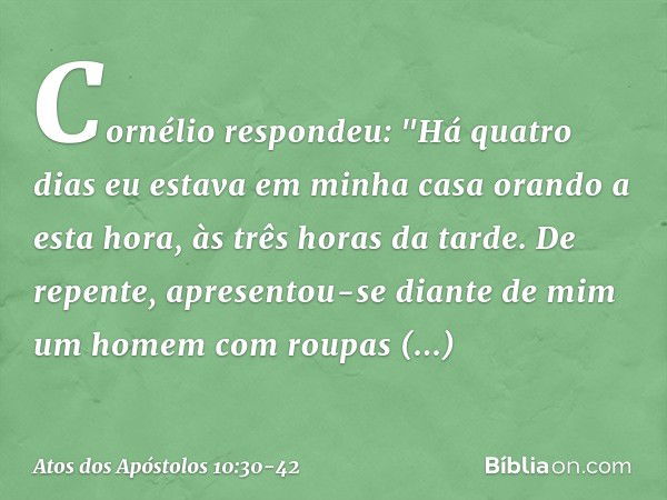 Cornélio respondeu: "Há quatro dias eu estava em minha casa orando a esta hora, às três horas da tarde. De repente, apresentou-se diante de mim um homem com rou