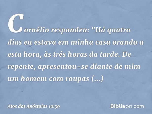 Cornélio respondeu: "Há quatro dias eu estava em minha casa orando a esta hora, às três horas da tarde. De repente, apresentou-se diante de mim um homem com rou