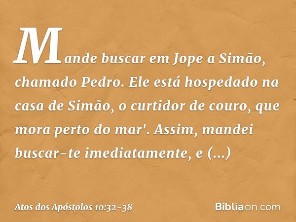 Mande buscar em Jope a Simão, chamado Pedro. Ele está hospedado na casa de Simão, o curtidor de couro, que mora perto do mar'. Assim, mandei buscar-te imediatam