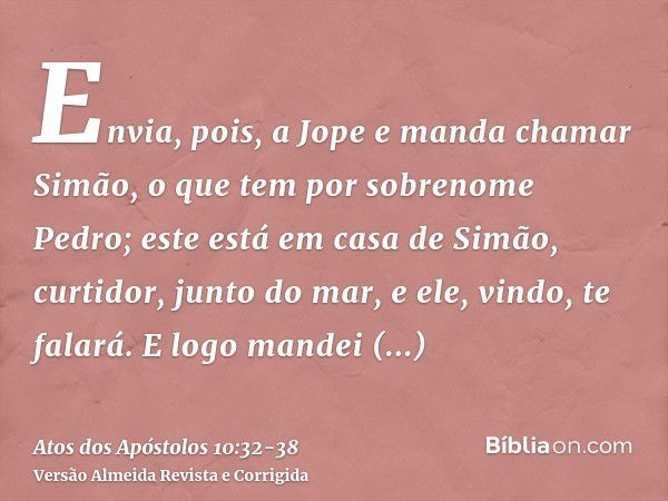 Envia, pois, a Jope e manda chamar Simão, o que tem por sobrenome Pedro; este está em casa de Simão, curtidor, junto do mar, e ele, vindo, te falará.E logo mand