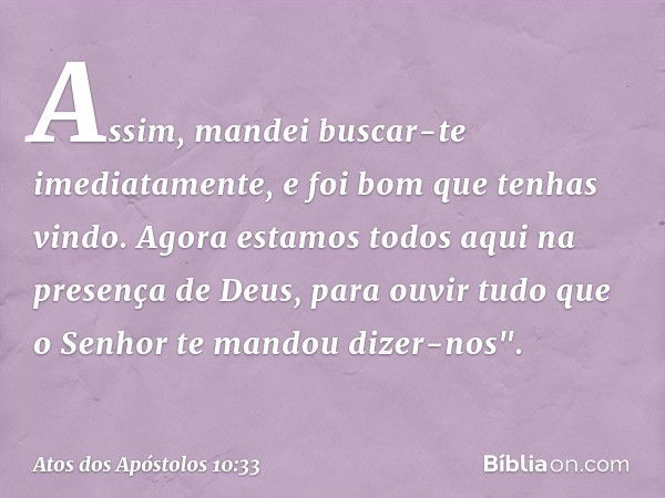 Assim, mandei buscar-te imediatamente, e foi bom que tenhas vindo. Agora estamos todos aqui na presença de Deus, para ouvir tudo que o Senhor te mandou dizer-no