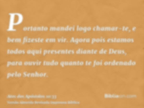 Portanto mandei logo chamar-te, e bem fizeste em vir. Agora pois estamos todos aqui presentes diante de Deus, para ouvir tudo quanto te foi ordenado pelo Senhor