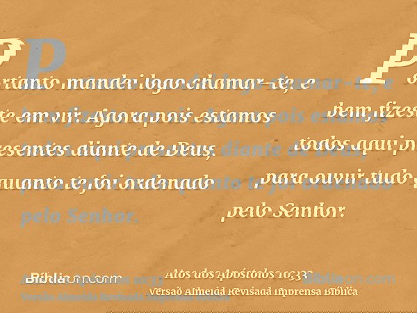 Portanto mandei logo chamar-te, e bem fizeste em vir. Agora pois estamos todos aqui presentes diante de Deus, para ouvir tudo quanto te foi ordenado pelo Senhor