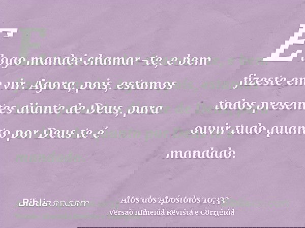 E logo mandei chamar-te, e bem fizeste em vir. Agora, pois, estamos todos presentes diante de Deus, para ouvir tudo quanto por Deus te é mandado.