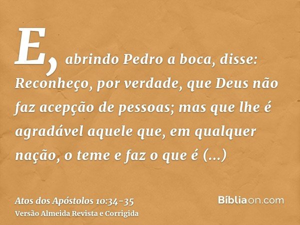 E, abrindo Pedro a boca, disse: Reconheço, por verdade, que Deus não faz acepção de pessoas;mas que lhe é agradável aquele que, em qualquer nação, o teme e faz 
