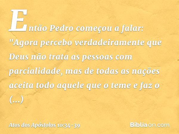 Então Pedro começou a falar: "Agora percebo verdadeiramente que Deus não trata as pessoas com parcialidade, mas de todas as nações aceita todo aquele que o teme