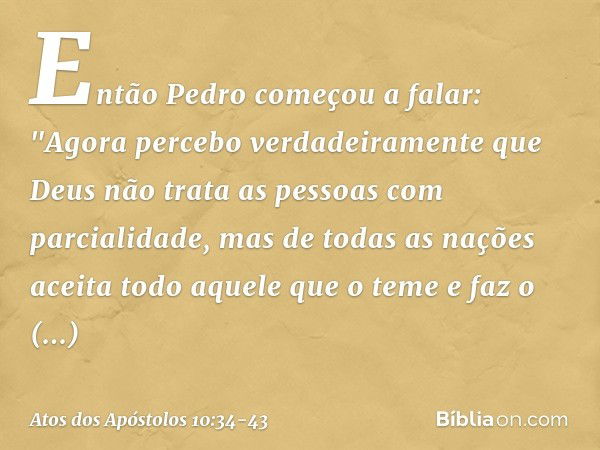 Então Pedro começou a falar: "Agora percebo verdadeiramente que Deus não trata as pessoas com parcialidade, mas de todas as nações aceita todo aquele que o teme