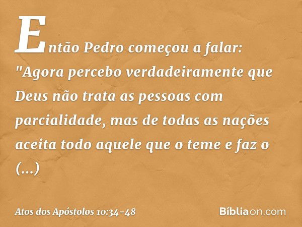 Então Pedro começou a falar: "Agora percebo verdadeiramente que Deus não trata as pessoas com parcialidade, mas de todas as nações aceita todo aquele que o teme