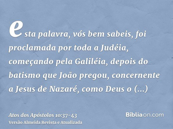 esta palavra, vós bem sabeis, foi proclamada por toda a Judéia, começando pela Galiléia, depois do batismo que João pregou,concernente a Jesus de Nazaré, como D