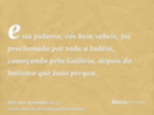 esta palavra, vós bem sabeis, foi proclamada por toda a Judéia, começando pela Galiléia, depois do batismo que João pregou,