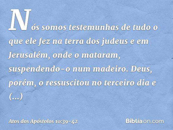 "Nós somos testemunhas de tudo o que ele fez na terra dos judeus e em Jerusalém, onde o mataram, suspendendo-o num madeiro. Deus, porém, o ressuscitou no tercei